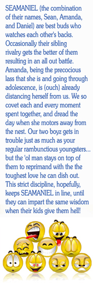 SEAMANIEL (the combination of their names, Sean, Amanda, and Daniel) are best buds who watches each other's backs. Occasionally their sibling rivalry gets the better of them resulting in an all out battle. Amanda, being the precocious lass that she is and going through adolescence, is already distancing herself from us. We so covet every moment spent together, and dread the day when she motors away from the nest. Our two boyz gets in trouble just as much as your regular rambunctious youngsters...but the 'ol man stays on top of them to reprimand with the the toughest love he can dish out. This strict discipline hopefully keeps SEAMANIEL in line, until they can impart the same wisdom when their kids give them hell!